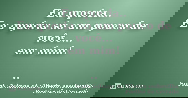 Eu queria.. Eu queria só um pouco de você... em mim! ..... Frase de Sonia Solange Da Silveira ssolsevilha poetisa do cerrado.