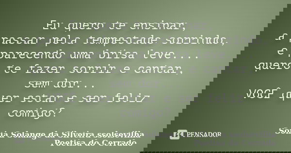 Eu quero te ensinar, a passar pela tempestade sorrindo, e parecendo uma brisa leve.... quero te fazer sorrir e cantar, sem dor... VOCÊ quer estar e ser feliz co... Frase de Sonia Solange da Silveira ssolsevilha poetisa do cerrado.