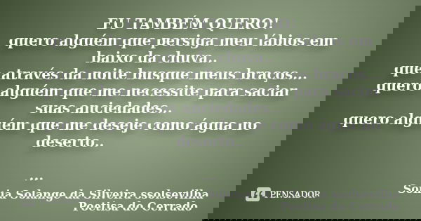 EU TAMBÉM QUERO! quero alguém que persiga meu lábios em baixo da chuva.. que através da noite busque meus braços... quero alguém que me necessite para saciar su... Frase de Sonia Solange Da Silveira ssolsevilha poetisa do cerrado.