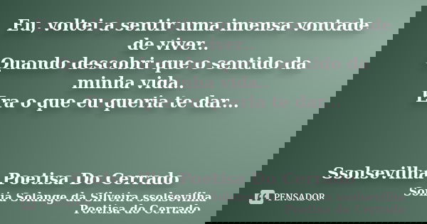 Eu, voltei a sentir uma imensa vontade de viver.. Quando descobri que o sentido da minha vida.. Era o que eu queria te dar... Ssolsevilha Poetisa Do Cerrado... Frase de Sonia Solange Da Silveira ssolsevilha poetisa do cerrado.