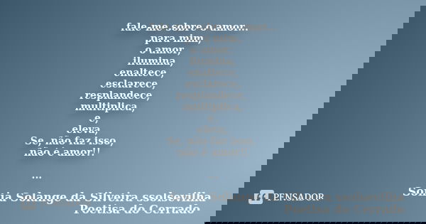fale-me sobre o amor... para mim, o amor, ilumina, enaltece, esclarece, resplandece, multiplica, e, eleva, Se, não faz isso, não é amor!! ...... Frase de sonia solange da silveira ssolsevilha poetisa do cerrado.