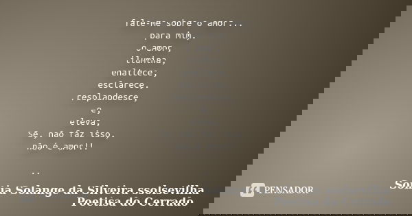 fale-me sobre o amor... para mim, o amor, ilumina, enaltece, esclarece, resplandesce, e, eleva, Se, não faz isso, não é amor!! ..... Frase de Sonia Solange Da Silveira ssolsevilha poetisa do cerrado.