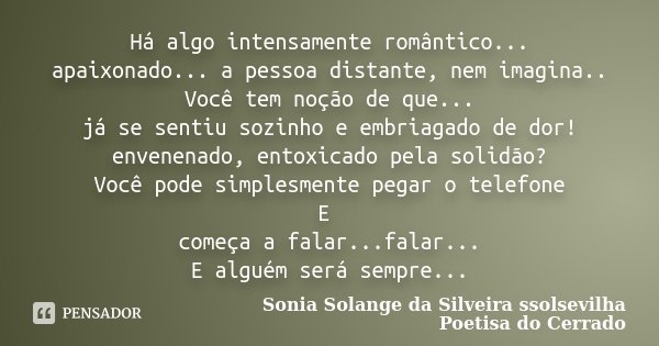 Há algo intensamente romântico... apaixonado... a pessoa distante, nem imagina.. Você tem noção de que... já se sentiu sozinho e embriagado de dor! envenenado, ... Frase de Sonia Solange Da Silveira ssolsevilha poetisa do cerrado.