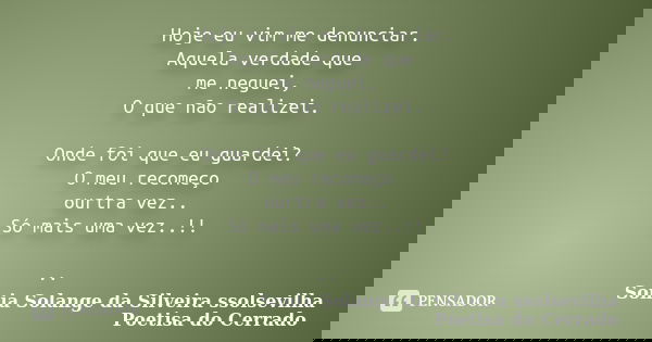 Hoje eu vim me denunciar. Aquela verdade que me neguei, O que não realizei. Onde foi que eu guardei? O meu recomeço ourtra vez.. Só mais uma vez..!! ..... Frase de sonia solange da silveira ssolsevilha poetisa do cerrado.