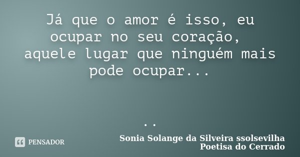 Já que o amor é isso, eu ocupar no seu coração, aquele lugar que ninguém mais pode ocupar... ..... Frase de Sonia Solange Da Silveira ssolsevilha poetisa do cerrado.