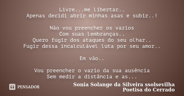 Livre...me libertar.. Apenas decidi abrir minhas asas e subir..! Não vou preencher os vazios Com suas lembranças.. Quero fugir dos ataques do seu olhar.. Fugir ... Frase de sonia solange da silveira ssolsevilha poetisa do cerrado.