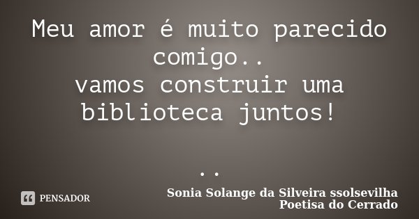 Meu amor é muito parecido comigo.. vamos construir uma biblioteca juntos! ..... Frase de Sonia Solange Da Silveira ssolsevilha poetisa do cerrado.