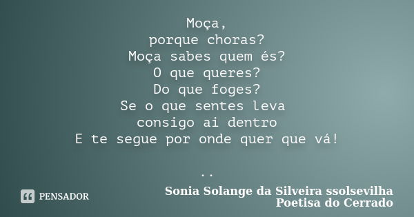 Moça, porque choras? Moça sabes quem és? O que queres? Do que foges? Se o que sentes leva consigo ai dentro E te segue por onde quer que vá! ..... Frase de sonia solange da silveira ssolsevilha poetisa do cerrado.