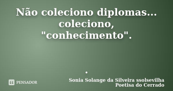 Não coleciono diplomas... coleciono, "conhecimento". .... Frase de sonia solange da silveira ssolsevilha poetisa do cerrado.