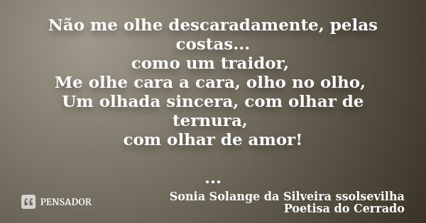 Não me olhe descaradamente, pelas costas... como um traidor, Me olhe cara a cara, olho no olho, Um olhada sincera, com olhar de ternura, com olhar de amor! ...... Frase de Sonia Solange Da Silveira ssolsevilha poetisa do cerrado.