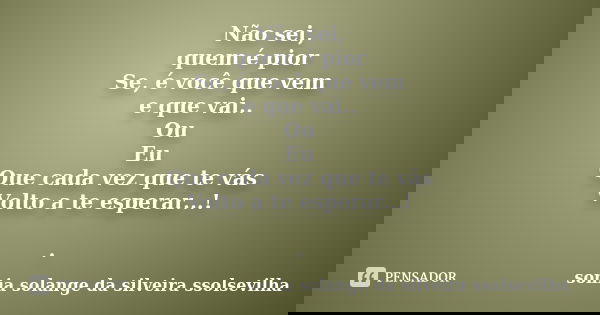 Não sei, quem é pior Se, é você que vem e que vai.. Ou Eu Que cada vez que te vás Volto a te esperar...! .... Frase de sonia solange da silveira Ssolsevilha.