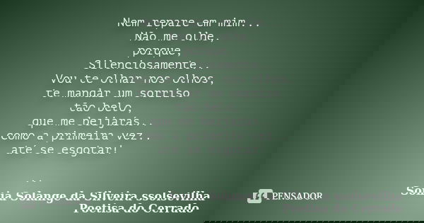 Nem repare em mim... Não me olhe, porque, Silenciosamente.. Vou te olhar nos olhos, te mandar um sorriso tão belo, que me beijarás.. como a primeira vez.. até s... Frase de sonia solange da silveira ssolsevilha poetisa do cerrado.