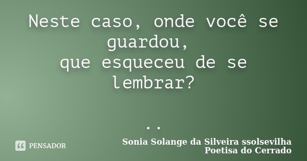 Neste caso, onde você se guardou, que esqueceu de se lembrar? ..... Frase de Sonia Solange Da Silveira ssolsevilha poetisa do cerrado.