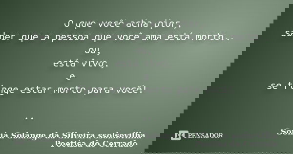 O que você acha pior, saber que a pessoa que você ama está morto.. ou, está vivo, e se finge estar morto para você! ..... Frase de sonia solange da silveira ssolsevilha poetisa do cerrado.