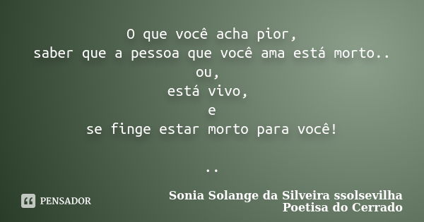 O que você acha pior, saber que a pessoa que você ama está morto.. ou, está vivo, e se finge estar morto para você! ..... Frase de sonia solange da silveira ssolsevilha poetisa do cerrado.