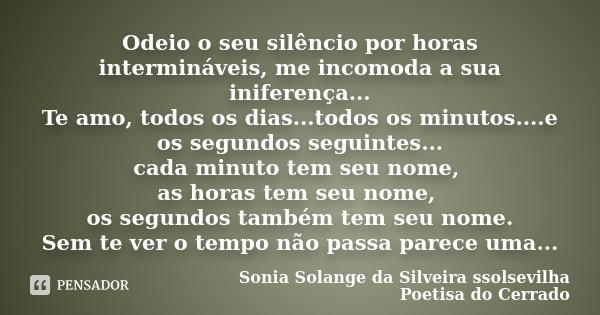 Odeio o seu silêncio por horas intermináveis, me incomoda a sua iniferença... Te amo, todos os dias...todos os minutos....e os segundos seguintes... cada minuto... Frase de Sonia Solange Da Silveira ssolsevilha poetisa do cerrado.