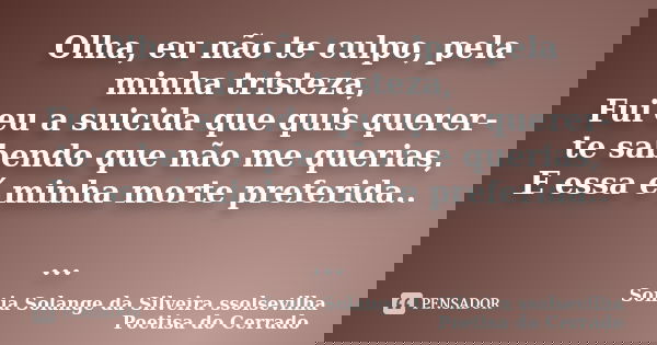 Olha, eu não te culpo, pela minha tristeza, Fui eu a suicida que quis querer-te sabendo que não me querias, E essa é minha morte preferida.. ...... Frase de sonia solange da silveira ssolsevilha poetisa do cerrado.