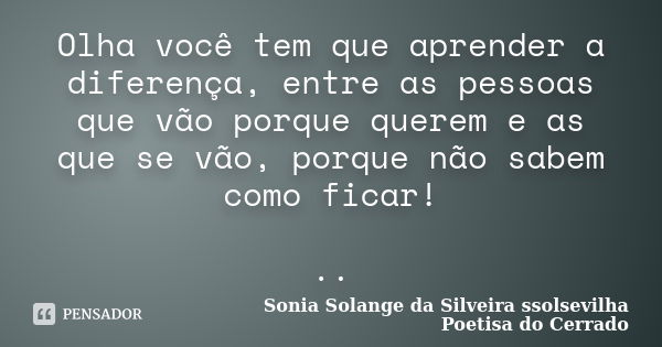 Olha você tem que aprender a diferença, entre as pessoas que vão porque querem e as que se vão, porque não sabem como ficar! ..... Frase de Sonia Solange Da Silveira ssolsevilha poetisa do cerrado.