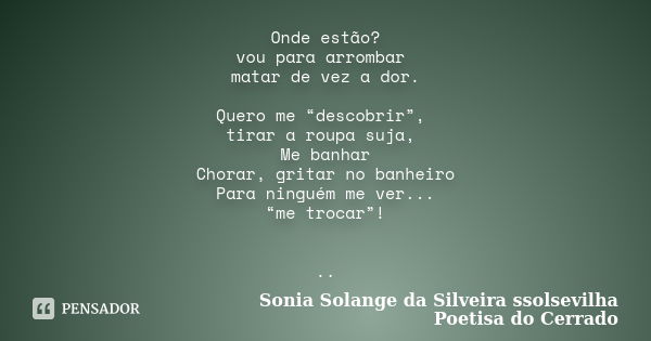 Onde estão? vou para arrombar matar de vez a dor. Quero me “descobrir”, tirar a roupa suja, Me banhar Chorar, gritar no banheiro Para ninguém me ver... “me troc... Frase de sonia solange da silveira ssolsevilha poetisa do cerrado.