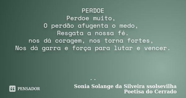 PERDOE Perdoe muito, O perdão afugenta o medo, Resgata a nossa fé. nos dá coragem, nos torna fortes, Nos dá garra e força para lutar e vencer. ..... Frase de sonia solange da silveira ssolsevilha poetisa do cerrado.