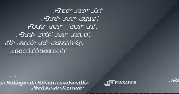 Pode ser lá. Pode ser aqui. Pode ser ´por ai. Pode até ser aqui. No meio do caminho, decidiremos!! ..... Frase de sonia solange da silveira ssolsevilha poetisa do cerrado.