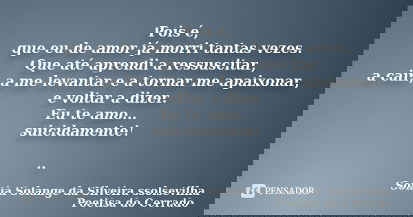 Pois é, que eu de amor já morri tantas vezes. Que até aprendi a ressuscitar, a cair, a me levantar e a tornar me apaixonar, e voltar a dizer. Eu te amo... suici... Frase de Sonia Solange Da Silveira ssolsevilha poetisa do cerrado.