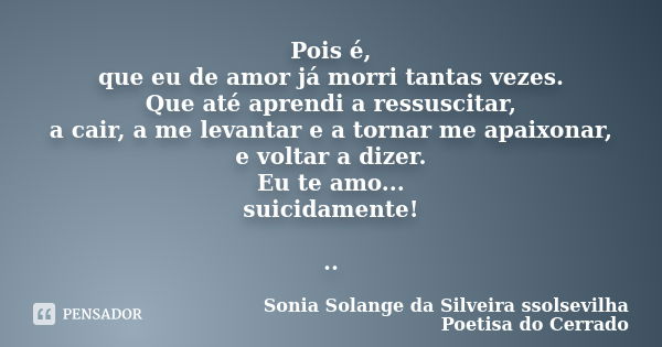 Pois é, que eu de amor já morri tantas vezes. Que até aprendi a ressuscitar, a cair, a me levantar e a tornar me apaixonar, e voltar a dizer. Eu te amo... suici... Frase de Sonia Solange Da Silveira ssolsevilha poetisa do cerrado.