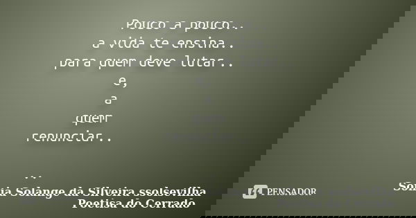 Pouco a pouco.. a vida te ensina.. para quem deve lutar.. e, a quem renunciar.. ..... Frase de sonia solange da silveira ssolsevilha poetisa do cerrado.