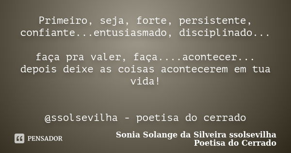 Primeiro, seja, forte, persistente, confiante...entusiasmado, disciplinado... faça pra valer, faça....acontecer... depois deixe as coisas acontecerem em tua vid... Frase de sonia solange da silveira Ssolsevilha poetisa do cerrado.