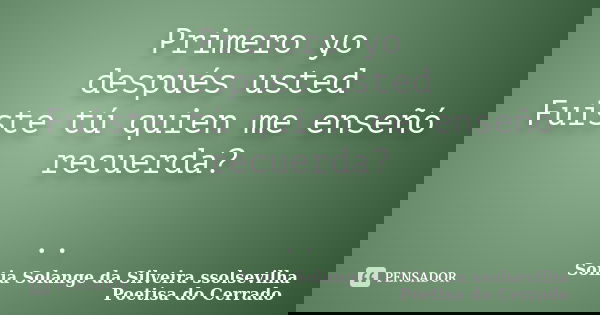 Primero yo después usted Fuiste tú quien me enseñó recuerda? ..... Frase de sonia solange da silveira ssolsevilha poetisa do cerrado.