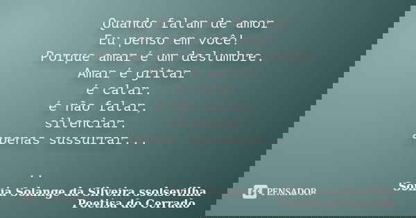 Quando falam de amor Eu penso em você! Porque amar é um deslumbre. Amar é gritar é calar. é não falar, silenciar. apenas sussurrar... ..... Frase de sonia solange da silveira ssolsevilha poetisa do cerrado.