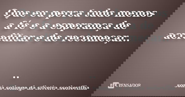 Que eu perca tudo menos a fé e a esperança de acreditar e de recomeçar.. ..... Frase de sonia solange da silveira Ssolsevilha.