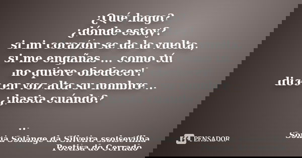 ¿Qué hago? ¿dónde estoy? si mi corazón se da la vuelta, si me engañas ... como tú. no quiere obedecer! dice en voz alta su nombre .. ¿hasta cuándo? ..... Frase de sonia solange da silveira ssolsevilha poetisa do cerrado.
