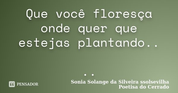 Que você floresça onde quer que estejas plantando.. ..... Frase de Sonia Solange Da Silveira ssolsevilha poetisa do cerrado.