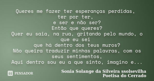 Queres me fazer ter esperanças perdidas, ter por ter, e ser e não ser? Então que queres? Quer eu saia, na rua, gritando pelo mundo, o que eu sei que há dentro d... Frase de sonia solange da silveira ssolsevilha poetisa do cerrado.