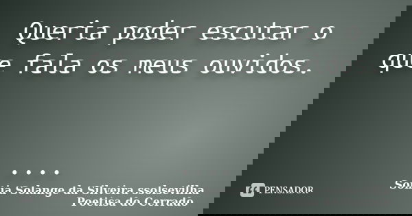 Queria poder escutar o que fala os meus ouvidos. ....... Frase de Sonia Solange Da Silveira ssolsevilha poetisa do cerrado.