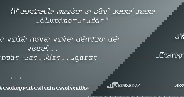 "A estrela maior o Sol será para iluminar o dia" Uma vida nova vive dentro de você... Transporte.-se..Voe...agora. ...... Frase de sonia solange da silveira ssolsevilha.