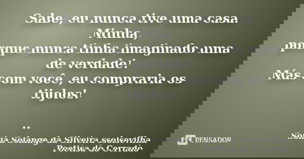 Sabe, eu nunca tive uma casa. Minha, porque nunca tinha imaginado uma de verdade! Más com você, eu compraria os tijolos! ..... Frase de sonia solange da silveira ssolsevilha poetisa do cerrado.