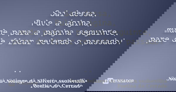 Sai dessa, Pule a ágina, mude para a página seguinte, pare de ficar relendo o passado! ..... Frase de sonia solange da silveira ssolsevilha poetisa do cerrado.