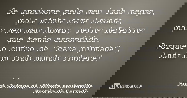 Se apaixone pelo meu lado negro, pela minha cara lavada, pelo meu mau humor, pelos defeitos que tenho escondido. Porque o outro de "cara pintada", lad... Frase de sonia solange da silveira ssolsevilha poetisa do cerrado.