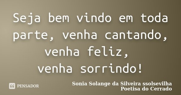 Seja bem vindo em toda parte, venha cantando, venha feliz, venha sorrindo!... Frase de Sonia Solange Da Silveira ssolsevilha poetisa do cerrado.