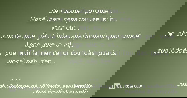 Sem saber porque.. Você nem reparou em mim.. mas eu.. me dei conta que já tinha apaixonado por você logo que o vi, qualidades que minha mente criou das quais vo... Frase de Sonia Solange Da Silveira ssolsevilha poetisa do cerrado.