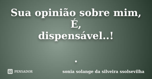 Sua opinião sobre mim, É, dispensável..! .... Frase de sonia solange da silveira ssolsevilha.