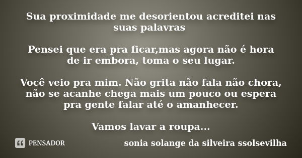 Sua proximidade me desorientou acreditei nas suas palavras Pensei que era pra ficar,mas agora não é hora de ir embora, toma o seu lugar. Você veio pra mim. Não ... Frase de sonia solange da silveira ssolsevilha.