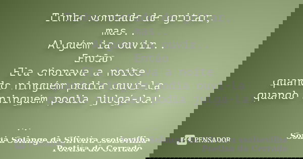 Tinha vontade de gritar, mas.. Alguém ia ouvir.. Então Ela chorava a noite quando ninguém podia ouvi-la quando ninguém podia julgá-la! ..... Frase de sonia solange da silveira ssolsevilha poetisa do cerrado.