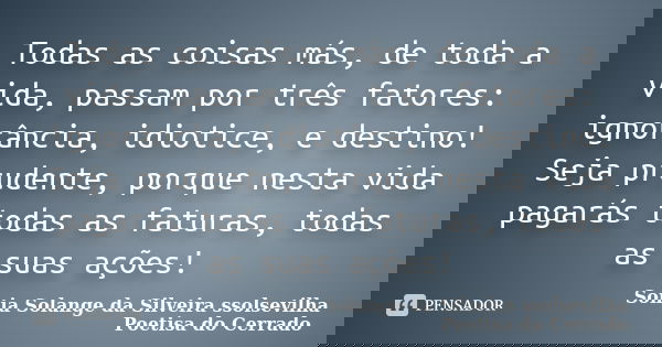 Todas as coisas más, de toda a vida, passam por três fatores: ignorância, idiotice, e destino! Seja prudente, porque nesta vida pagarás todas as faturas, todas ... Frase de sonia solange da silveira Ssolsevilha poetisa do cerrado.