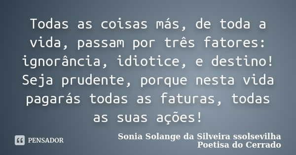 Todas as coisas más, de toda a vida, passam por três fatores: ignorância, idiotice, e destino! Seja prudente, porque nesta vida pagarás todas as faturas, todas ... Frase de sonia solange da silveira Ssolsevilha poetisa do cerrado.