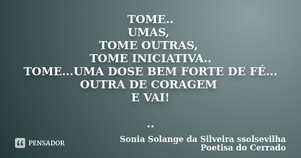 TOME.. UMAS, TOME OUTRAS, TOME INICIATIVA.. TOME...UMA DOSE BEM FORTE DE FÉ... OUTRA DE CORAGEM E VAI! ..... Frase de sonia solange da silveira ssolsevilha poetisa do cerrado.