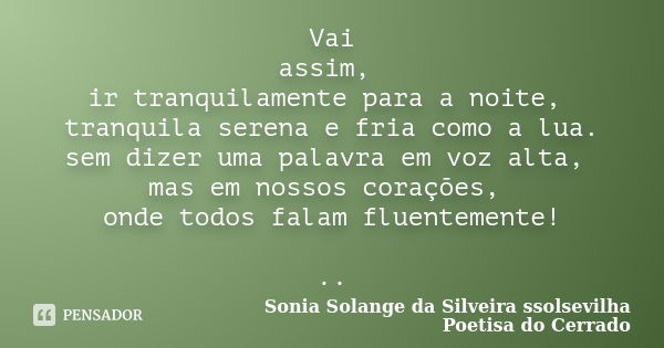 Vai assim, ir tranquilamente para a noite, tranquila serena e fria como a lua. sem dizer uma palavra em voz alta, mas em nossos corações, onde todos falam fluen... Frase de sonia solange da silveira ssolsevilha poetisa do cerrado.