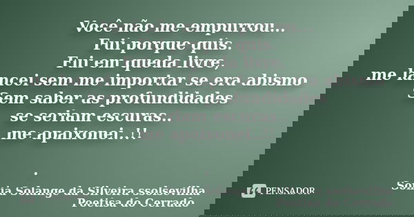 Você não me empurrou... Fui porque quis. Fui em queda livre, me lancei sem me importar se era abismo Sem saber as profundidades se seriam escuras.. me apaixonei... Frase de sonia solange da silveira ssolsevilha poetisa do cerrado.